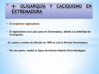 • El incipiente regionalismo
- El regionalismo tuvo poco peso en Extremadura, debido a la debilidad de
la burguesía.
- En cuanto a medios de difusión en 1899 se creó la Revista Extremadura.
- Por otra parte, resaltó la figura de Antonio Noberto Elviro Berdeguer.
* 4- OLIGARQUÍA Y CACIQUISMO EN
EXTREMADURA
 