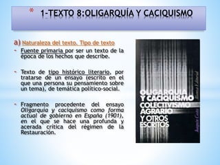 a) Naturaleza del texto. Tipo de texto
- Fuente primaria por ser un texto de la
época de los hechos que describe.
- Texto de tipo histórico literario, por
tratarse de un ensayo (escrito en el
que una persona su pensamiento sobre
un tema), de temática político-social.
- Fragmento procedente del ensayo
Oligarquía y caciquismo como forma
actual de gobierno en España (1901),
en el que se hace una profunda y
acerada crítica del régimen de la
Restauración.
* 1-TEXTO 8:OLIGARQUÍA Y CACIQUISMO
 