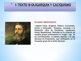 b) Autor/destinatario
-Joaquín Costa. Aragonés. Político, economista,
jurista e historiador. Krausista, vinculado a la
Institución Libre de Enseñanza, republicano
(Unión Republicana). Participó en la creación de
variados grupos profesionales en Aragón: Liga de
los Contribuyentes, la Cámara Agrícola o la Liga
Nacional de Productores, que confluyeron en el
fracasado grupo de la Unión Nacional.
I
* 1-TEXTO 8:OLIGARQUÍA Y CACIQUISMO
 