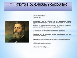 b) Autor/destinatario
-Joaquín Costa.
-Consideraba que el régimen de la Restauración estaba
completamente corrupto y era incapaz de solucionar los males del
país.
-Proponía un régimen fuerte (“cirujano de hierro”), que hiciera
una serie de reformas profundas e inaplazables:
1-Construcción de obras públicas (carreteras, pantanos).
2-Reforma de la propiedad agraria (recuperando los usos
colectivos de la tierra).
3- Alfabetización y extensión de la cultura a las clases populares.
4-Reforma de la administración.
5-Europeización de España.
* 1-TEXTO 8:OLIGARQUÍA Y CACIQUISMO
 
