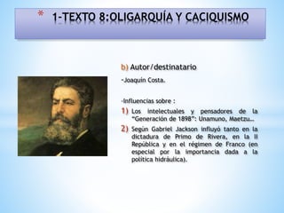 b) Autor/destinatario
-Joaquín Costa.
-Influencias sobre :
1) Los intelectuales y pensadores de la
“Generación de 1898”: Unamuno, Maetzu…
2) Según Gabriel Jackson influyó tanto en la
dictadura de Primo de Rivera, en la II
República y en el régimen de Franco (en
especial por la importancia dada a la
política hidráulica).
* 1-TEXTO 8:OLIGARQUÍA Y CACIQUISMO
 