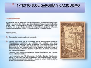 c) Contexto histórico
-El Desastre del 98. Reactivación del movimiento independentista cubano
(1895) y comienzo del filipino que desembocó en la guerra contra Estados
Unidos (1898). Tras una derrota rápida y contundente, España firmó la Paz
de París, por la que Cuba alcanzó la independencia (bajo la influencia
estadounidense) y Puerto Rico y Filipinas pasaron a Estados Unidos.
-Consecuencias.
1) Repercusión negativa sobre la economía
1) La más importante fue de tipo moral. Entre determinados grupos de
intelectuales, escritores y políticos se produjo una gran
concienciación sobre los males de España y se extendió una visión
pesimista de la realidad del momento así como una revisión de la
interpretación del pasado histórico de España (reflexión sobre la
esenciae España y discurso doliente que trataba de buscar las razones
del fracaso como país).
-Joaquín Costa decía que había que “fundar España otra vez como si
nunca hubiese existido”.
-La Generación del 98 (Unamuno, Machado, Baroja, Azorín,Valle
Inclán…), que trató de buscar la esencia del alma de España –algunos
de ellos la encuentran en Castilla- y buscar el origen histórico de los
graves problemas del país en su época.
* 1-TEXTO 8:OLIGARQUÍA Y CACIQUISMO
 