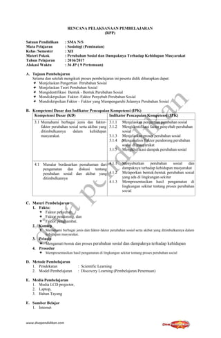 www.divapendidikan.com
RENCANA PELAKSANAAN PEMBELAJARAN
(RPP)
Satuan Pendidikan : SMA N/S
Mata Pelajaran : Sosiologi (Peminatan)
Kelas /Semester : XII
Materi Pokok : Perubahan Sosial dan Dampaknya Terhadap Kehidupan Masyarakat
Tahun Pelajaran : 2016/2017
Alokasi Waktu : 36 JP ( 9 Pertemuan)
A. Tujuan Pembelajaran
Selama dan setelah mengikuti proses pembelajaran ini peserta didik diharapkan dapat:
 Menjelaskan Pengertian Perubahan Sosial
 Menjelaskan Teori Perubahan Sosial
 Mengidentifikasi Bentuk - Bentuk Perubahan Sosial
 Mendiskripsikan Faktor- Faktor Penyebab Perubahan Sosial
 Mendiskripsikan Faktor – Faktor yang Mempengaruhi Jalannya Perubahan Sosial
B. Kompetensi Dasar dan Indikator Pencapaian Kompetensi (IPK)
Kompetensi Dasar (KD) Indikator Pencapaian Kompetensi (IPK)
3.1 Memahami berbagai jenis dan faktor-
faktor perubahan sosial serta akibat yang
ditimbulkannya dalam kehidupan
masyarakat.
3.1.1 Menjelaskan pengertian perubahan sosial
3.1.2 Mengidentifikasi factor penyebab perubahan
sosial
3.1.3 Menjelaskan proses perubahan sosial
3.1.4 Menganalisis Faktor pendorong perubahan
sosial di masyarakat
3.1.5 Mengklsifikasi dampak perubahan sosial
4.1 Menalar berdasarkan pemahaman dari
pengamatan dan diskusi tentang
perubahan sosial dan akibat yang
ditimbulkannya
4.1.1 Menyebutkan perubahan sosial dan
dampaknya terhadap kehidupan masyarakat
4.1.2 Melaporkan bentuk-bentuk perubahan sosial
yang ada di lingkungan sekitar
4.1.3 Mempresentasikan hasil pengamatan di
lingkungan sekitar tentang proses perubahan
social
C. Materi Pembelajaran
1. Fakta:
 Faktor penyebab,
 Faktor pendorong, dan
 Faktor penghambat.
2. Konsep
 Memahami berbagai jenis dan faktor-faktor perubahan sosial serta akibat yang ditimbulkannya dalam
kehidupan masyarakat.
3. Prinsip
 Mengamati bentuk dan proses perubahan sosial dan dampaknya terhadap kehidupan
4. Prosedur
 Mempresentasikan hasil pengamatan di lingkungan sekitar tentang proses perubahan social
D. Metode Pembelajaran
1. Pendekatan : Scientific Learning
2. Model Pembelajaran : Discovery Learning (Pembelajaran Penemuan)
E. Media Pembelajaran
1. Media LCD projector,
2. Laptop,
3. Bahan Tayang
F. Sumber Belajar
1. Internet
 