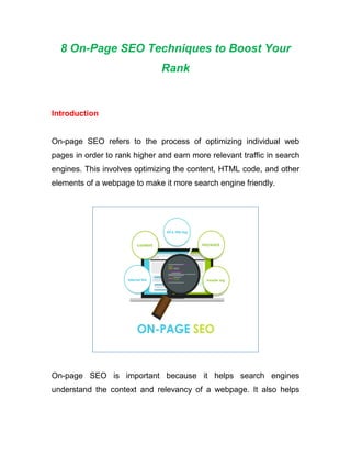8 On-Page SEO Techniques to Boost Your
Rank
Introduction
On-page SEO refers to the process of optimizing individual web
pages in order to rank higher and earn more relevant traffic in search
engines. This involves optimizing the content, HTML code, and other
elements of a webpage to make it more search engine friendly.
On-page SEO is important because it helps search engines
understand the context and relevancy of a webpage. It also helps
 