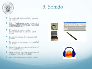 3. Sonido
 Se confunden intensidad y tono de
un sonido
 http://web.educastur.princast.e
s/proyectos/jimena/pj_franciscg
a/cualison.htm
 El sonido se mueve más
rápidamente en el aire que en el
suelo
 El aire se mueve al propagarse el
sonido
 El sonido se propaga a la velocidad
de la luz
 https://www.youtube.com/watch?
v=Vd2bDBfkAzs
 https://www.youtube.com/watch?
t=20&v=CM5IFM0N1bE
 Los instrumentos de viento vibran
 