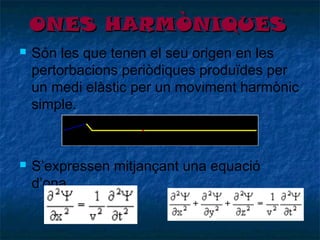 ONES HARMÒNIQUES




Són les que tenen el seu origen en les
pertorbacions periòdiques produïdes per
un medi elàstic per un moviment harmònic
simple.

S’expressen mitjançant una equació
d’ona.

 