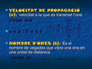 





VELOCITAT DE PROPAGACIÓ
(v): velocitat a la que es transmet l’ona.
Unitat: m/s

v = λ / T = λ f
NOMBRE D’ONES (k): És el
nombre de vegades que vibra una ona en
una unitat de distància.
Unitat: m -1 k = 2π /λ k = 2π f / λ f = ω / v

 