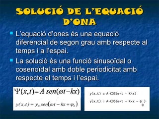 SOLUCIÓ DE L’EQUACIÓ
D’ONA




L’equació d’ones és una equació
diferencial de segon grau amb respecte al
temps i a l’espai.
La solució és una funció sinusoïdal o
cosenoïdal amb doble periodicitat amb
respecte el temps i l’espai.

 