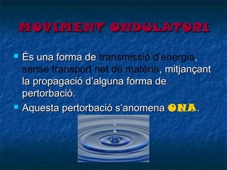 MOVIMENT ONDULATORI




És una forma de transmissió d’energia,
sense transport net de matèria, mitjançant
la propagació d’alguna forma de
pertorbació.
Aquesta pertorbació s’anomena ONA .

 
