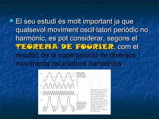 

El seu estudi és molt important ja que
qualsevol moviment oscil·latori periòdic no
harmònic, es pot considerar, segons el
TEOREMA DE FOURIER, com el
resultat de la superposició de diversos
moviments oscil·latoris harmònics.

 