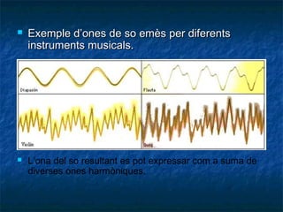 



Exemple d’ones de so emès per diferents
instruments musicals.

L’ona del so resultant es pot expressar com a suma de
diverses ones harmòniques.

 