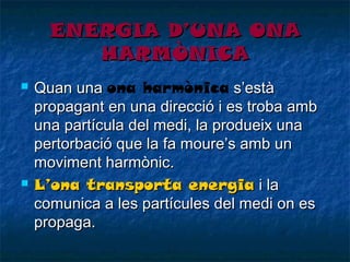 ENERGIA D’UNA ONA
HARMÒNICA




Quan una ona harmònica s’està
propagant en una direcció i es troba amb
una partícula del medi, la produeix una
pertorbació que la fa moure’s amb un
moviment harmònic.
L’ona transporta energia i la
comunica a les partícules del medi on es
propaga.

 