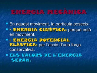 ENERGIA MECÀNICA







En aquest moviment, la partícula poseeix:
- ENERGIA CINÈTICA: perquè està
en moviment.
- ENERGIA POTENCIAL
ELÀSTICA: per l’acció d’una força
conservativa.
ELS VALORS DE L’ENERGIA
SERAN:

 
