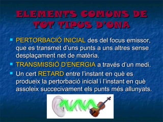 ELEMENTS COMUNS DE
TOT TIPUS D’ONA





PERTORBACIÓ INICIAL des del focus emissor,
que es transmet d’uns punts a uns altres sense
desplaçament net de matèria.
TRANSMISSIÓ D’ENERGIA a través d’un medi.
Un cert RETARD entre l’instant en què es
produeix la pertorbació inicial i l’instant en què
assoleix succecivament els punts més allunyats.

 
