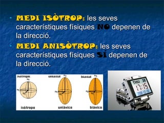 -

-

MEDI ISÒTROP: les seves
característiques físiques NO depenen de
la direcció.
MEDI ANISÒTROP: les seves
característiques físiques SÍ depenen de
la direcció.

 