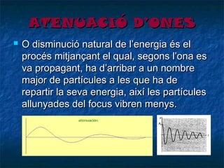 ATENUACIÓ D’ONES


O disminució natural de l’energia és el
procés mitjançant el qual, segons l’ona es
va propagant, ha d’arribar a un nombre
major de partícules a les que ha de
repartir la seva energia, així les partícules
allunyades del focus vibren menys.

 