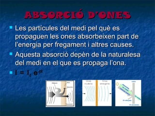 ABSORCIÓ D’ONES






Les partícules del medi pel què es
propaguen les ones absorbeixen part de
l’energia per fregament i altres causes.
Aquesta absorció depèn de la naturalesa
del medi en el que es propaga l’ona.
I = I 0 e -βR

 