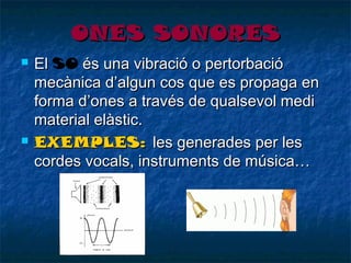 ONES SONORES




El SO és una vibració o pertorbació
mecànica d’algun cos que es propaga en
forma d’ones a través de qualsevol medi
material elàstic.
EXEMPLES: les generades per les
cordes vocals, instruments de música…

 