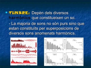 

TIMBRE: Depèn dels diversos
harmònics que constitueixen un so.
- La majoria de sons no són purs sino que
estan constituïts per superposicions de
diversos sons anomenats harmònics.

 