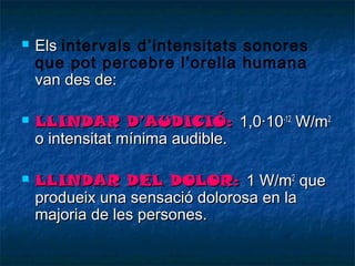 





Els intervals d’intensitats sonores
que pot percebre l’orella humana
van des de:
LLINDAR D’AUDICIÓ: 1,0·10-12 W/m2
o intensitat mínima audible.
LLINDAR DEL DOLOR: 1 W/m2 que
produeix una sensació dolorosa en la
majoria de les persones.

 