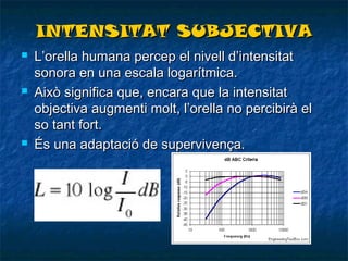 INTENSITAT SUBJECTIVA






L’orella humana percep el nivell d’intensitat
sonora en una escala logarítmica.
Això significa que, encara que la intensitat
objectiva augmenti molt, l’orella no percibirà el
so tant fort.
És una adaptació de supervivença.

 