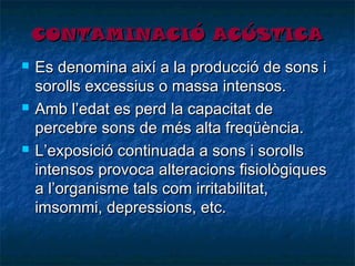 CONTAMINACIÓ ACÚSTICA






Es denomina així a la producció de sons i
sorolls excessius o massa intensos.
Amb l’edat es perd la capacitat de
percebre sons de més alta freqüència.
L’exposició continuada a sons i sorolls
intensos provoca alteracions fisiològiques
a l’organisme tals com irritabilitat,
imsommi, depressions, etc.

 