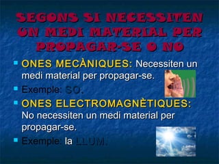SEGONS SI NECESSITEN
UN MEDI MATERIAL PER
PROPAGAR-SE O NO







ONES MECÀNIQUES: Necessiten un
medi material per propagar-se.
Exemple: SO.
ONES ELECTROMAGNÈTIQUES:
No necessiten un medi material per
propagar-se.
Exemple: la LLUM.

 