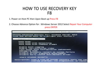 HOW TO USE RECOVERY KEY
F8
1. Power on Host PC then Upon Boot up Press F8
2. Choose Advance Option for : Windows Server 2012 Select Repair Your Computer
press ENTER
 