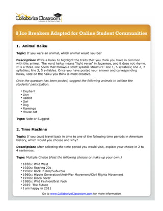 8 Ice Breakers Adapted for Online Student Communities
1.  Animal Haiku
Topic: If you were an animal, which animal would you be?
Description: Write a haiku to highlight the traits that you think you have in common
with this animal. The word haiku means “light verse” in Japanese, and it does not rhyme.
It is a three-line poem that follows a strict syllable structure: line 1, 5 syllables; line 2, 7
syllables; line 3, 5 syllables. Once you have posted your answer and corresponding
haiku, vote on the haiku you think is most creative.
Once the question has been posted, suggest the following animals to initiate the
students’ participation.
• Elephant
• Lion
• Rabbit
• Owl
• Dog
• Flamingo
• House cat
Type: Vote or Suggest
2. Time Machine
Topic: If you could travel back in time to one of the following time periods in American
history, which would you choose and why?
Description: After selecting the time period you would visit, explain your choice in 2 to
4 sentences.
Type: Multiple Choice (Post the following choices or make up your own.)
• 1830s: Wild West
• 1920s: Roaring 20s
• 1950s: Rock ‘n Roll/Suburbia
• 1960s: Hippie Generation/Anti-War Movement/Civil Rights Movement
• 1970s: Disco Fever
• 1980s: Wild Fashion/Brat Pack
• 2025: The Future
• I am happy in 2011
Go to www.CollaborizeClassroom.com for more information
 