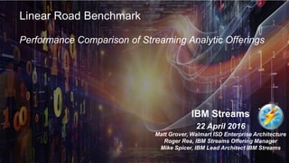 © 2016 IBM Corporation1
IBM Streams
22 April 2016
Matt Grover, Walmart ISD Enterprise Architecture
Roger Rea, IBM Streams Offering Manager
Mike Spicer, IBM Lead Architect IBM Streams
Linear Road Benchmark
Performance Comparison of Streaming Analytic Offerings
 