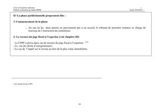 Cours d’Expertise Judiciaire CH/H 
Elaboré et présenté par Salah DHIBI Année 2010-2011 
10 
II/ La phase juridictionnelle proprement dite : 
1/ Commencement de la phase 
→ Au cas où les deux parties ne parviennent pas à un accord, le tribunal de première instance se charge de 
nouveau de l’instruction du contentieux. 
2- Le recours du juge fiscal à l’expertise (voir chapitre III) 
Le CDPF a prévu deux cas de recours du juge fiscal à l’expertise : (22) 
- Le cas des droits d’enregistrement ; 
- Le cas de l’impôt sur le revenu au titre de la plus value immobilière. 
(22) Article 62 du CDPF 
 