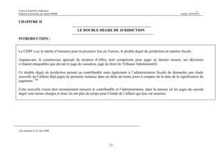 Cours d’Expertise Judiciaire CH/H 
Elaboré et présenté par Salah DHIBI Année 2010-2011 
12 
CHAPITRE II 
LE DOUBLE DEGRE DE JURIDICTION 
INTRODUCTION : 
Le CDPF a eu le mérite d’instaurer pour la première fois en Tunisie, le double degré de juridiction en matière fiscale. 
Auparavant, la commission spéciale de taxation d’office était compétente pour juger en dernier ressort, ses décisions 
n’étaient attaquables que devant le juge de cassation, juge de droit (le Tribunal Administratif). 
Ce double degré de juridiction permet au contribuable mais également à l’administration fiscale de demander une étude 
nouvelle de l’affaire déjà jugée en première instance dans un délai de trente jours à compter de la date de la signification du 
jugement. (24) 
Cette nouvelle vision doit normalement rassurer le contribuable et l’administration, dans la mesure où les juges du second 
degré sont moins chargés et donc ils ont plus de temps pour l’étude de l’affaire qui leur est soumise. 
(24) Articles 67 §1 du CDPF 
 