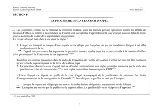Cours d’Expertise Judiciaire CH/H 
Elaboré et présenté par Salah DHIBI Année 2010-2011 
13 
SECTION I/ 
LA PROCEDURE DEVANT LA COUR D’APPEL 
Les jugements rendus par le tribunal de première instance, dans les recours portant opposition contre les arrêtés de 
taxation d’office ou relatifs à la restitution de l’impôt sont susceptibles d’appel devant la cour d’appel dans un délai de trente 
jours à compter de la date de la signification du jugement 
Le recours d’appel doit obéir à une série de règles : 
1. L’appel est interjeté au moyen d’une requête écrite rédigée par l’appelant ou par un mandataire désigné à cet effet 
conformément à la loi. 
L’appel interjeté contre les jugements de première instance rendus dans les recours relatifs à la taxation d’office 
n’est pas suspensif de l’exécution de ces jugements.(25 bis) 
Toutefois les sommes recouvrées dans le cadre de l’exécution de l’arrêté de taxation d’office ne peuvent être restituées 
qu’en vertu du jugement passé en la force de la chose jugée 
2. La procédure devant la cour d’appel doit se dérouler conformément aux règles générales énoncées par le code des 
procédures civiles et commerciales (26) et aux règles particulières énoncées par le CDPF(27) 
- L’acte d’appel est déposé au greffe de la cour d’appel accompagné de la justification de paiement des droits 
d’enregistrement et de la consignation de l’amende (28), faute de quoi, le greffier ne doit pas l’accepter. 
Lorsque la requête est rédigée par un avocat, le timbre devient obligatoire, son montant est de 5 dinars. 
La requête est inscrite par le greffier sur le registre ad.hoc. Le greffier délivre un récépissé à l’appelant. (29) 
.(25 bis) : article 67 du CDPF 
 