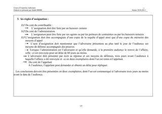Cours d’Expertise Judiciaire CH/H 
Elaboré et présenté par Salah DHIBI Année 2010-2011 
15 
3. les règles d’assignation : 
3.1 Du coté du contribuable : 
L’assignation doit être faite par un huissier- notaire 
3.2 Du coté de l’administration 
L’assignation peut être faite par ses agents ou par les porteurs de contraintes ou par les huissiers notaires 
3.3 L’assignation doit être accompagnée d’une copie de la requête d’appel ainsi que d’une copie du mémoire des 
moyens d’appel 
L’acte d’assignation doit mentionner que l’adversaire présentera au plus tard le jour de l’audience ses 
moyens de défense accompagnés des preuves. 
Lorsque l’administration est l’adversaire et qu’elle demande, à la première audience le renvoi de l’affaire, 
celle –ci est renvoyée pour un délai de 60 jours au moins. 
L’adversaire doit présenter par écrit sa réponse et ses moyens de défenses, trois jours avant l’audience à 
laquelle l’affaire a été renvoyée et ce en deux exemplaires dont l’un est remis à l’appelant. 
Du coté de l’appelant 
A l’audience, l’appelant peut demander et obtenir un délai pour répliquer. 
Les conclusions doivent être présentées en deux exemplaires, dont l’un est communiqué à l’adversaire trois jours au moins 
avant la date de l’audience. 
 
