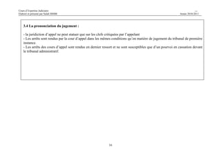Cours d’Expertise Judiciaire CH/H 
Elaboré et présenté par Salah DHIBI Année 2010-2011 
16 
3.4 La prononciation du jugement : 
- la juridiction d’appel ne peut statuer que sur les clefs critiquées par l’appelant 
- Les arrêts sont rendus par la cour d’appel dans les mêmes conditions qu’en matière de jugement du tribunal de première 
instance. 
- Les arrêts des cours d’appel sont rendus en dernier ressort et ne sont susceptibles que d’un pourvoi en cassation devant 
le tribunal administratif. 
 