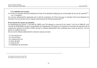 Cours d’Expertise Judiciaire CH/H 
Elaboré et présenté par Salah DHIBI Année 2010-2011 
18 
3. Le ministère de l’avocat : 
Le recours en cassation doit être introduit par le biais d’une demande rédigée par un avocat auprès de la cour de cassation(35) 
L’exception : 
Les services administratifs représentés par le chef du contentieux de l’Etat ainsi que le ministère fiscal sont dispensés du 
ministère d’avocat devant tous les organes juridictionnels du tribunal administratif (36) 
II/ les moyens de recours en cassation : 
Les dispositions de l’article 71 du code de l’IRPP et de l’IS (abrogé en vertu du §3 de l’article 7 de la loi n°2000-82 et de 
l’article du 09/08/2000) ont prévu la possibilité de l’introduction d’un pourvoi en cassation à l’encontre des décisions de la 
commission spéciale de taxation d’office devant le tribunal administratif mais seulement pour excès de pouvoir, vice de 
forme ou violation de la loi. 
De son coté le tribunal administratif a retenu les moyens suivants : 
- L’excès de pouvoir 
- Le vice de forme 
- La violation de la loi 
- L’erreur de droit 
- L’erreur de fait 
- L’insuffisance de motivation 
(35) Article 67 de la loi du 01 juin 1972 
(36) Article 33 de la loi du 1er juin 1972 
 
