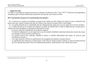 Cours d’Expertise Judiciaire CH/H 
Elaboré et présenté par Salah DHIBI Année 2010-2011 
→ Limites du code : 
Le CDPF n’a pas défini les moyens de recours en cassation, de même la loi du 1er juin 1972(37) la doctrine et la jurisprudence 
considèrent que le tribunal administratif ne peut être saisi que des seuls moyens de droit. 
III/ L’introduction du pourvoi et la présentation du mémoire : 
Le pourvoi en cassation est introduit au moyen d’une requête qui doit indiquer les prénoms, noms et domiciles des 
parties ainsi que l’exposé sommaire des faits de l’affaire et des moyens invoqués contre l’arrêt attaqué. 
La requête présentée par le contribuable doit être obligatoirement signée par un avocat auprès de la cour de cassation. 
L’auteur du pourvoi en cassation doit déposer au greffe du tribunal dans un délai ne dépassant pas soixante jours à 
compter de la date du dépôt de sa demande les documents suivants : 
- Le procès verbal de la signification de la décision attaquée ; 
- Un mémoire rédigé par un avocat auprès de la cour de cassation identifiant et précisant chacun des moyens du recours 
19 
accompagné de toutes les pièces justificatives ; 
- Les moyens doivent être explicites, détaillés et précis, le tribunal administratif peut rejeter les pourvois pour 
insuffisance de moyens ; 
- Une copie du procès-verbal de la signification d’un exemplaire du mémoire à la partie adverse. 
La signification des mémoires ou autres pièces se fait selon les formes de droit commun ou selon les formes prévues 
par la loi spécialement pour l’Etat ou les établissements publics, administratifs ou les collectivités locales. 
(37) Article 69 de la loi du 1er Juin 1972 
 