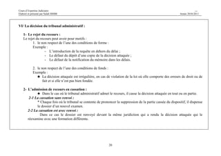 Cours d’Expertise Judiciaire CH/H 
Elaboré et présenté par Salah DHIBI Année 2010-2011 
20 
VI/ La décision du tribunal administratif : 
1- Le rejet du recours : 
Le rejet du recours peut avoir pour motifs : 
1. le non respect de l’une des conditions de forme : 
Exemple : 
- L’introduction de la requête en dehors du délai ; 
- Le défaut du dépôt d’une copie de la décision attaquée ; 
- Le défaut de la notification du mémoire dans les délais. 
2. le non respect de l’une des conditions de fonds : 
Exemple : 
♣ La décision attaquée est irrégulière, en cas de violation de la loi où elle comporte des erreurs de droit ou de 
fait et si elle n’est pas bien fondée. 
2- L’admission de recours en cassation : 
♣ Dans le cas où le tribunal administratif admet le recours, il casse la décision attaquée en tout ou en partie. 
2-1 La cassation sans renvoi : 
* Chaque fois où le tribunal se contente de prononcer la suppression de la partie cassée du dispositif, il dispense 
le dossier d’un nouvel examen. 
2-2 La cassation est avec renvoi : 
Dans ce cas le dossier est renvoyé devant la même juridiction qui a rendu la décision attaquée qui le 
réexamine avec une formation différente. 
 