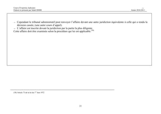 Cours d’Expertise Judiciaire CH/H 
Elaboré et présenté par Salah DHIBI Année 2010-2011 
→ Cependant le tribunal administratif peut renvoyer l’affaire devant une autre juridiction équivalente à celle qui a rendu la 
21 
décision cassée, (une autre cours d’appel). 
→ L’affaire est inscrite devant la juridiction par la partie la plus diligente. 
Cette affaire doit être examinée selon la procédure qui lui est applicable.(38) 
(38) Article 73 de la loi du 1er Juin 1972 
 