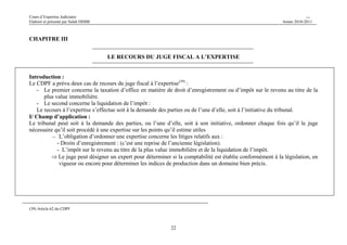 Cours d’Expertise Judiciaire CH/H 
Elaboré et présenté par Salah DHIBI Année 2010-2011 
22 
CHAPITRE III 
LE RECOURS DU JUGE FISCAL A L’EXPERTISE 
Introduction : 
Le CDPF a prévu deux cas de recours du juge fiscal à l’expertise(39) : 
- Le premier concerne la taxation d’office en matière de droit d’enregistrement ou d’impôt sur le revenu au titre de la 
plus value immobilière. 
- Le second concerne la liquidation de l’impôt : 
Le recours à l’expertise s’effectue soit à la demande des parties ou de l’une d’elle, soit à l’initiative du tribunal. 
I/ Champ d’application : 
Le tribunal peut soit à la demande des parties, ou l’une d’elle, soit à son initiative, ordonner chaque fois qu’il le juge 
nécessaire qu’il soit procédé à une expertise sur les points qu’il estime utiles 
→ L’obligation d’ordonner une expertise concerne les litiges relatifs aux : 
- Droits d’enregistrement : (c’est une reprise de l’ancienne législation). 
- L’impôt sur le revenu au titre de la plus value immobilière et de la liquidation de l’impôt. 
⇒Le juge peut désigner un expert pour déterminer si la comptabilité est établie conformément à la législation, en 
vigueur ou encore pour déterminer les indices de production dans un domaine bien précis. 
(39) Article 62 du CDPF 
 
