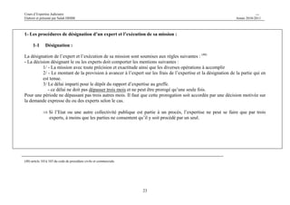 Cours d’Expertise Judiciaire CH/H 
Elaboré et présenté par Salah DHIBI Année 2010-2011 
1- Les procédures de désignation d’un expert et l’exécution de sa mission : 
23 
1-1 Désignation : 
La désignation de l’expert et l’exécution de sa mission sont soumises aux règles suivantes : (40) 
- La décision désignant le ou les experts doit comporter les mentions suivantes : 
1/ - La mission avec toute précision et exactitude ainsi que les diverses opérations à accomplir 
2/ - Le montant de la provision à avancer à l’expert sur les frais de l’expertise et la désignation de la partie qui en 
est tenue. 
3/ Le délai imparti pour le dépôt du rapport d’expertise au greffe. 
- ce délai ne doit pas dépasser trois mois et ne peut être prorogé qu’une seule fois. 
Pour une période ne dépassant pas trois autres mois. Il faut que cette prorogation soit accordée par une décision motivée sur 
la demande expresse du ou des experts selon le cas. 
⇒Si l’Etat ou une autre collectivité publique est partie à un procès, l’expertise ne peut se faire que par trois 
experts, à moins que les parties ne consentent qu’il y soit procédé par un seul. 
(40) article 101à 103 du code de procédure civile et commerciale. 
 