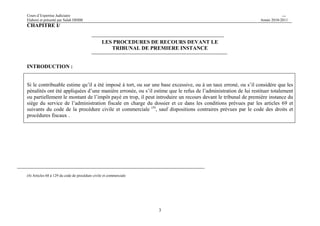 Cours d’Expertise Judiciaire CH/H 
Elaboré et présenté par Salah DHIBI Année 2010-2011 
3 
CHAPITRE I/ 
LES PROCEDURES DE RECOURS DEVANT LE 
TRIBUNAL DE PREMIERE INSTANCE 
INTRODUCTION : 
Si le contribuable estime qu’il a été imposé à tort, ou sur une base excessive, ou à un taux erroné, ou s’il considère que les 
pénalités ont été appliquées d’une manière erronée, ou s’il estime que le refus de l’administration de lui restituer totalement 
ou partiellement le montant de l’impôt payé en trop, il peut introduire un recours devant le tribunal de première instance du 
siège du service de l’administration fiscale en charge du dossier et ce dans les conditions prévues par les articles 69 et 
suivants du code de la procédure civile et commerciale (4), sauf dispositions contraires prévues par le code des droits et 
procédures fiscaux . 
(4) Articles 68 à 129 du code de procédure civile et commerciale 
 