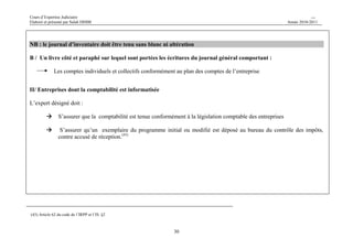 Cours d’Expertise Judiciaire CH/H 
Elaboré et présenté par Salah DHIBI Année 2010-2011 
29 
SECTION I/ 
LA VERIFICATION SUR LA BASE DE LA COMPTABILITE 
A / Les obligations comptable : 
Les entreprises soumises à l’impôt selon le régime réel sont obligées de tenir une comptabilité selon les 
législations en vigueur et surtout : 
- les articles du 7à 13 du code de » commerce 
- le système comptable des entreprises 
- code de l’IRPP/ IS 
I/ Entreprises dont la comptabilité est tenue manuellement : 
- L’expert doit s’assurer que les personnes morales et les personnes physiques soumises à l’IS ou l’IRPP selon le régime 
réel au titre des bénéfices industriels et commerciaux ont un journal général côté et paraphé sur lequel est porté :(1) 
- Toutes les opérations relatives à des transactions de l’entreprise 
- Des effets, des événements liés à son activité et qui ont un impact sur ses résultats et ses performances 
financières. 
Les opérations doivent être enregistrées au journal général soit jour par jour, soit sous forme de récapitulation au 
moins une fois par mois, et ce en cas de tenue de livres et journaux auxiliaires. 
L’enregistrement des dites opérations au journal général doit comporter les indications suivantes : 
- leur origine, 
- leur imputation, 
- la référence des pièces justificatives, 
- et un ordre chronologique 
(1) La loi 96-112 du 30 décembre 1996 relative au système comptable des entreprises. Et les articles 7à 13 du code de commerce 
 