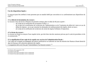 Cours d’Expertise Judiciaire CH/H 
Elaboré et présenté par Salah DHIBI Année 2010-2011 
6 
Cas des dispositions légales : 
Le pouvoir peut être attribué à toute personne par un mandat établi par convention et ce conformément aux dispositions du 
COC(12) 
3/ Le délai de la formulation du recours : 
Le recours à lieu devant les tribunaux de première instance dans le délai de 60 jours à partir : 
- de la date de la notification de la taxation d’office (13) 
- de la date de la notification de la décision de l’administration ou de l’expiration du délai de 6 mois en cas de 
défaut de réponse ; en ce qui concerne les demandes de remboursement des impôts, droits ou taxes ; 
- de la date de la notification de la décision de retrait du régime forfaitaire d’imposition. 
4/ La forme du recours : 
Le recours est formé au moyen d’une requête écrite, qui doit faire état des mentions prévues par le code de procédure civile 
et commerciale. (14) 
5/ La signification d’une copie de la requête aux services de l’administration fiscale : 
Une copie de la requête accompagnée des pièces justificatives est adressée au nom du ministre des finances élisant domicile 
dans les bureaux de la direction générale des impôts. 
L’assignation doit avoir lieu par l’intermédiaire d’un huissier notaire.(15) 
(12) Article 1104 et suivant du COC 
(13) Article 55 du CDPF 
(14) Article 70 du code de procédure civile et commerciale. 
(15) Article 69 du code de procédure civile et commerciale 
 