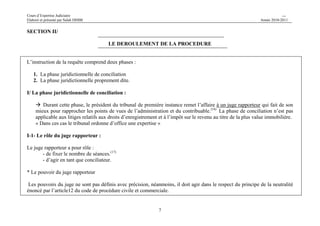 Cours d’Expertise Judiciaire CH/H 
Elaboré et présenté par Salah DHIBI Année 2010-2011 
7 
SECTION II/ 
LE DEROULEMENT DE LA PROCEDURE 
L’instruction de la requête comprend deux phases : 
1. La phase juridictionnelle de conciliation 
2. La phase juridictionnelle proprement dite. 
I/ La phase juridictionnelle de conciliation : 
 Durant cette phase, le président du tribunal de première instance remet l’affaire à un juge rapporteur qui fait de son 
mieux pour rapprocher les points de vues de l’administration et du contribuable.(16) La phase de conciliation n’est pas 
applicable aux litiges relatifs aux droits d’enregistrement et à l’impôt sur le revenu au titre de la plus value immobilière. 
« Dans ces cas le tribunal ordonne d’office une expertise » 
I-1- Le rôle du juge rapporteur : 
Le juge rapporteur a pour rôle : 
- de fixer le nombre de séances.(17) 
- d’agir en tant que conciliateur. 
* Le pouvoir du juge rapporteur 
Les pouvoirs du juge ne sont pas définis avec précision, néanmoins, il doit agir dans le respect du principe de la neutralité 
énoncé par l’article12 du code de procédure civile et commerciale. 
 