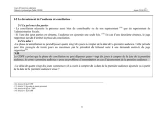 Cours d’Expertise Judiciaire CH/H 
Elaboré et présenté par Salah DHIBI Année 2010-2011 
8 
I-2 Le déroulement de l’audience de conciliation : 
2-1 La présence des parties 
- La conciliation nécessite la présence aussi bien du contribuable ou de son représentant (18) que du représentant de 
l’administration fiscale. 
- Si l’une des deux parties est absente, l’audience est ajournée une seule fois. (19) En cas d’une deuxième absence, le juge 
rapporteur décide d’arrêter la phase de conciliation. 
2-2 Le délai : 
- La phase de conciliation ne peut dépasser quatre vingt dix jours à compter de la date de la première audience. Cette période 
peut être prorogée de trente jours au maximum par le président du tribunal suite à une demande motivée du juge 
rapporteur(20) 
N.B. 
Le CDPF a prévu que la phase de conciliation ne peut dépasser quatre vingt dix jours à compter de la date de la première 
audience, le terme « première audience » pose un problème d’interprétation en cas d’ajournement de la première audience : 
- Le délai de quatre vingt dix jours commence-t-il à courir à compter de la date de la première audience ajournée ou à partir 
de la date de la première audience tenue ? 
(16) Article 60 du CDPF 
(17) Article 32 du code du statut personnel 
(18) Article 60 §2 du CDPF 
(19) Article 61 du CDPF 
 