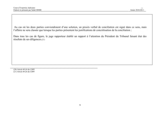 Cours d’Expertise Judiciaire CH/H 
Elaboré et présenté par Salah DHIBI Année 2010-2011 
Au cas où les deux parties conviendraient d’une solution, un procès verbal de conciliation est signé dans ce sens, mais 
l’affaire ne sera classée que lorsque les parties présentent les justifications de concrétisation de la conciliation ; 
Dans tous les cas de figure, le juge rapporteur établit un rapport à l’attention du Président du Tribunal faisant état des 
résultats de ses diligences.(21) 
9 
(20) Article 60 §4 du CDPF 
(21) Article 60 §4 du CDPF 
 