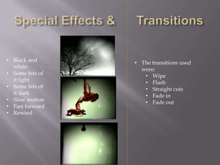 • Black and      • The transitions used
  white            were:
• Some bits of      • Wipe
  it light          • Flash
• Some bits of      • Straight cuts
  it dark           • Fade in
• Slow motion       • Fade out
• Fast forward
• Rewind
 