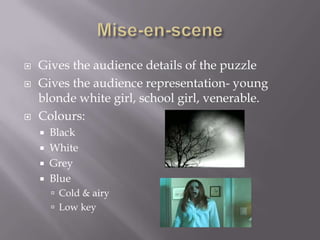    Gives the audience details of the puzzle
   Gives the audience representation- young
    blonde white girl, school girl, venerable.
   Colours:
       Black
       White
       Grey
       Blue
         Cold & airy
         Low key
 