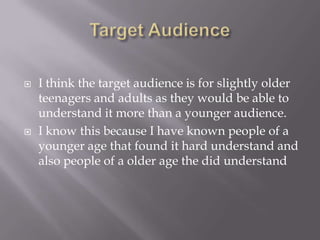    I think the target audience is for slightly older
    teenagers and adults as they would be able to
    understand it more than a younger audience.
   I know this because I have known people of a
    younger age that found it hard understand and
    also people of a older age the did understand
 